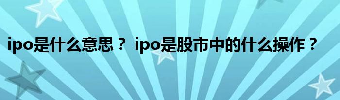 ipo是什么意思？ ipo是股市中的什么操作？